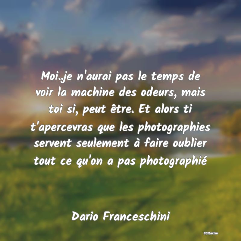 image de citation: Moi..je n'aurai pas le temps de voir la machine des odeurs, mais toi si, peut être. Et alors ti t'apercevras que les photographies servent seulement à faire oublier tout ce qu'on a pas photographié