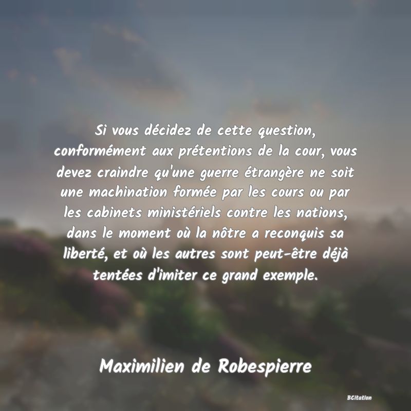 image de citation: Si vous décidez de cette question, conformément aux prétentions de la cour, vous devez craindre qu'une guerre étrangère ne soit une machination formée par les cours ou par les cabinets ministériels contre les nations, dans le moment où la nôtre a reconquis sa liberté, et où les autres sont peut-être déjà tentées d'imiter ce grand exemple.