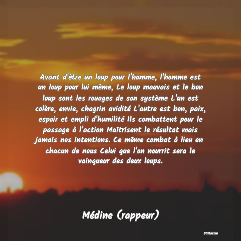 image de citation: Avant d'être un loup pour l'homme, l'homme est un loup pour lui même, Le loup mauvais et le bon loup sont les rouages de son système L'un est colère, envie, chagrin avidité L'autre est bon, paix, espoir et empli d'humilité Ils combattent pour le passage à l'action Maîtrisent le résultat mais jamais nos intentions. Ce même combat à lieu en chacun de nous Celui que l'on nourrit sera le vainqueur des deux loups.