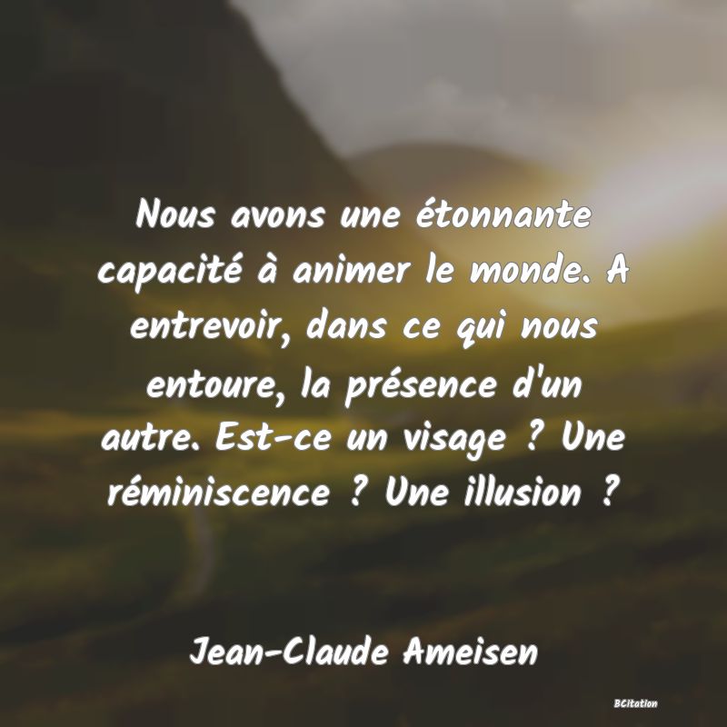 image de citation: Nous avons une étonnante capacité à animer le monde. A entrevoir, dans ce qui nous entoure, la présence d'un autre. Est-ce un visage ? Une réminiscence ? Une illusion ?