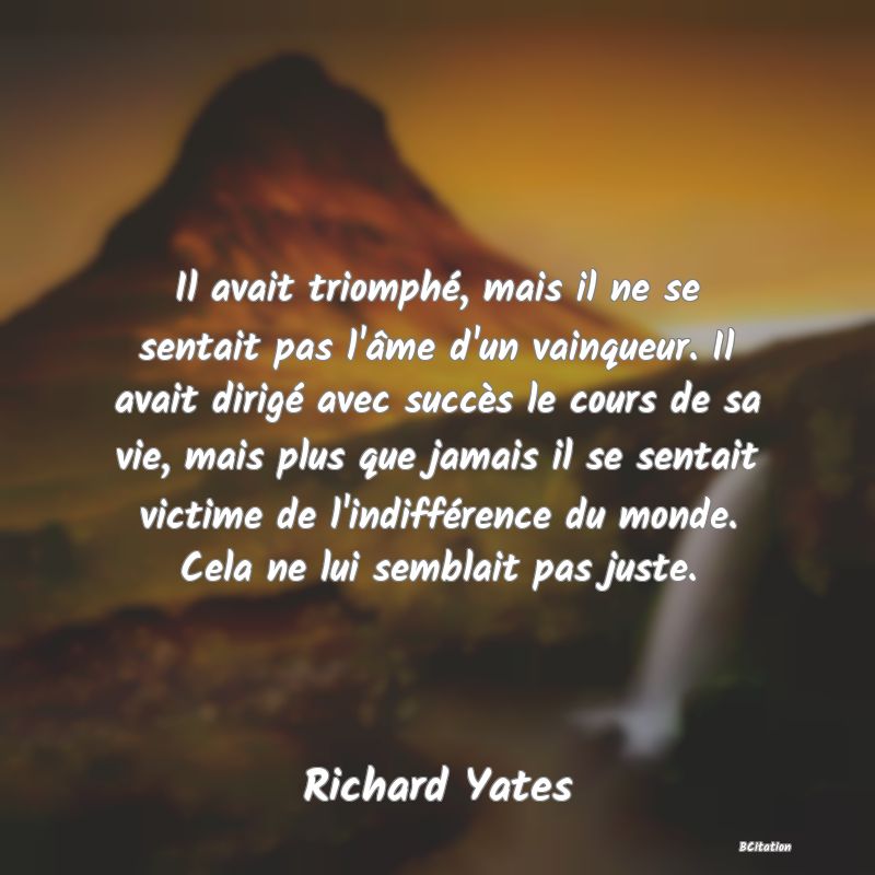 image de citation: Il avait triomphé, mais il ne se sentait pas l'âme d'un vainqueur. Il avait dirigé avec succès le cours de sa vie, mais plus que jamais il se sentait victime de l'indifférence du monde. Cela ne lui semblait pas juste.