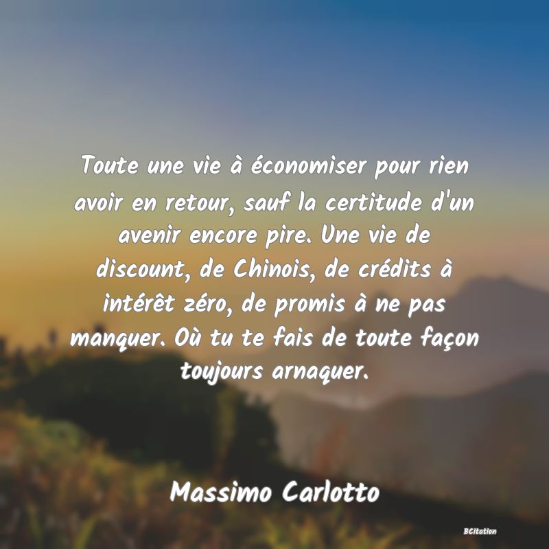 image de citation: Toute une vie à économiser pour rien avoir en retour, sauf la certitude d'un avenir encore pire. Une vie de discount, de Chinois, de crédits à intérêt zéro, de promis à ne pas manquer. Où tu te fais de toute façon toujours arnaquer.