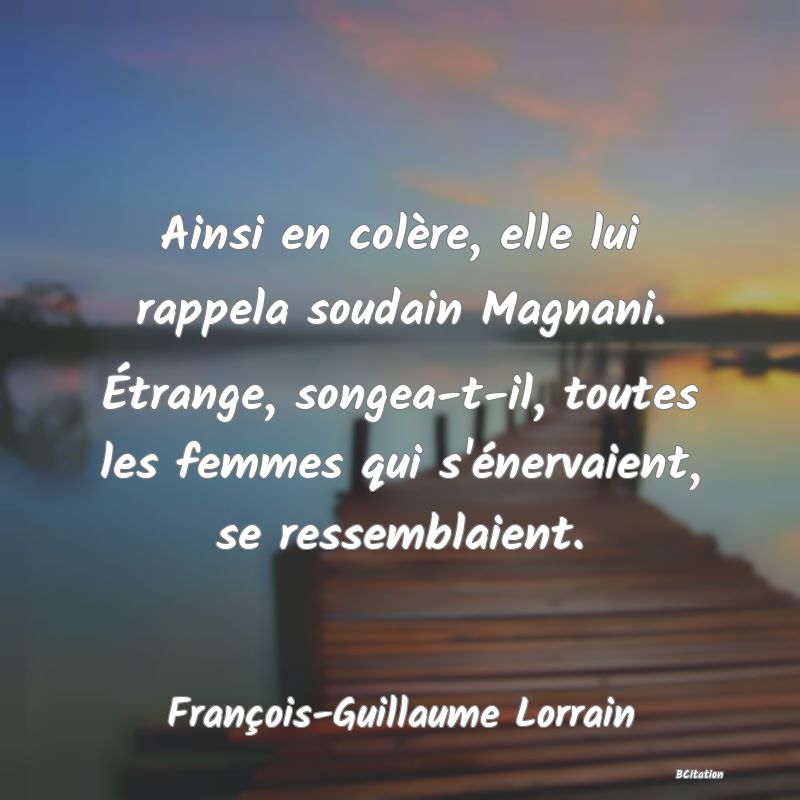Belle Citation - Ainsi en colère, elle lui rappela soudain Magnani. Étrange, songea-t-il, toutes les femmes qui s'énervaient, se ressemblaient. - François-Guillaume Lorrain