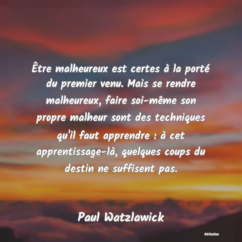 image de citation: Être malheureux est certes à la porté du premier venu. Mais se rendre malheureux, faire soi-même son propre malheur sont des techniques qu'il faut apprendre : à cet apprentissage-là, quelques coups du destin ne suffisent pas.