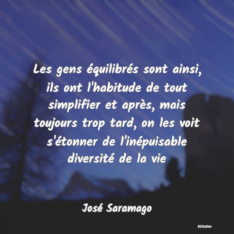 Belle Citation - Les gens équilibrés sont ainsi, ils ont l'habitude de tout simplifier et après, mais toujours trop tard, on les voit s'étonner de l'inépuisable diversité de la vie - José Saramago