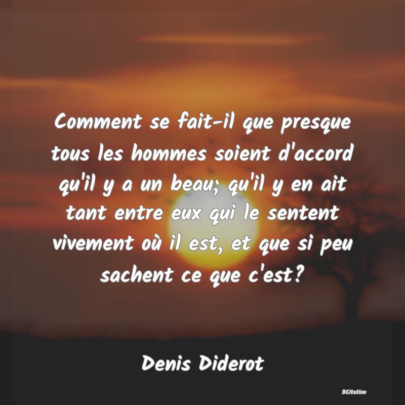 Belle Citation - Comment se fait-il que presque tous les hommes soient d'accord qu'il y a un beau; qu'il y en ait tant entre eux qui le sentent vivement où il est, et que si peu sachent ce que c'est? - Denis Diderot