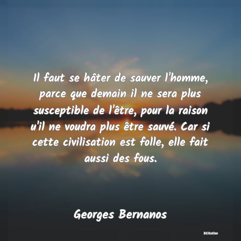 image de citation: Il faut se hâter de sauver l'homme, parce que demain il ne sera plus susceptible de l'être, pour la raison u'il ne voudra plus être sauvé. Car si cette civilisation est folle, elle fait aussi des fous.