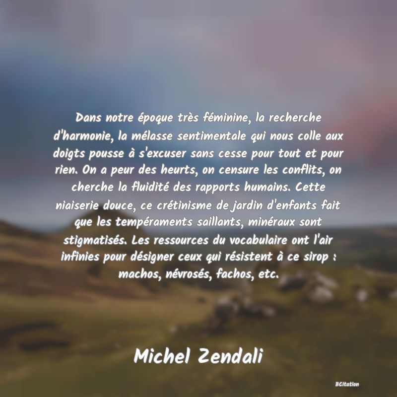 image de citation: Dans notre époque très féminine, la recherche d'harmonie, la mélasse sentimentale qui nous colle aux doigts pousse à s'excuser sans cesse pour tout et pour rien. On a peur des heurts, on censure les conflits, on cherche la fluidité des rapports humains. Cette niaiserie douce, ce crétinisme de jardin d'enfants fait que les tempéraments saillants, minéraux sont stigmatisés. Les ressources du vocabulaire ont l'air infinies pour désigner ceux qui résistent à ce sirop : machos, névrosés, fachos, etc.