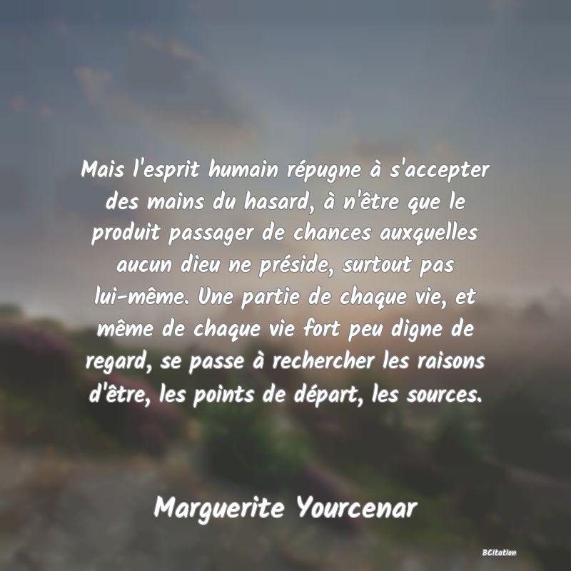 image de citation: Mais l'esprit humain répugne à s'accepter des mains du hasard, à n'être que le produit passager de chances auxquelles aucun dieu ne préside, surtout pas lui-même. Une partie de chaque vie, et même de chaque vie fort peu digne de regard, se passe à rechercher les raisons d'être, les points de départ, les sources.