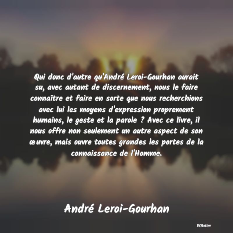 image de citation: Qui donc d'autre qu'André Leroi-Gourhan aurait su, avec autant de discernement, nous le faire connaître et faire en sorte que nous recherchions avec lui les moyens d'expression proprement humains, le geste et la parole ? Avec ce livre, il nous offre non seulement un autre aspect de son œuvre, mais ouvre toutes grandes les portes de la connaissance de l'Homme.