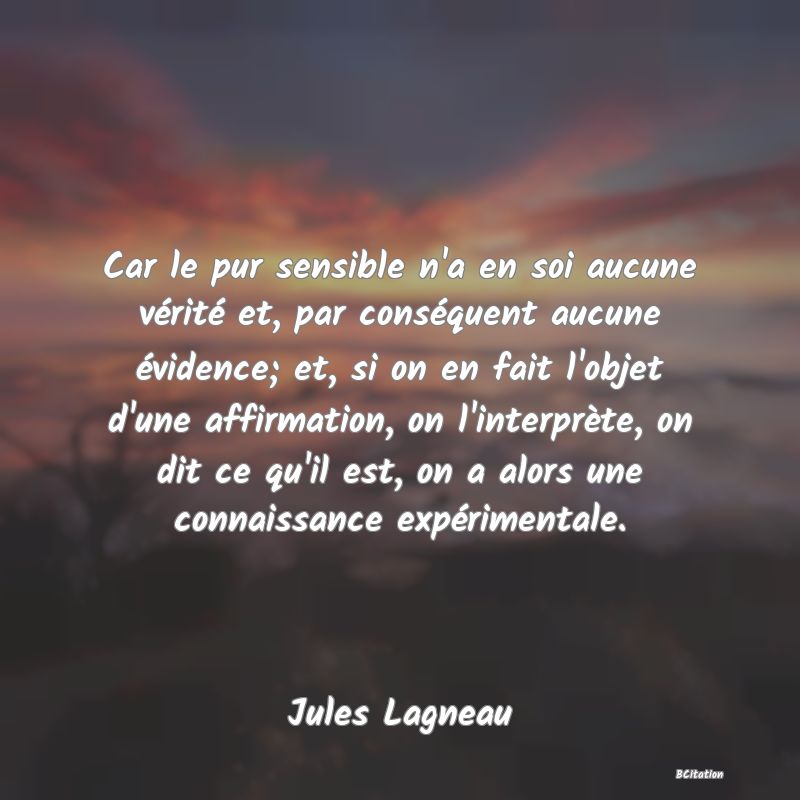 image de citation: Car le pur sensible n'a en soi aucune vérité et, par conséquent aucune évidence; et, si on en fait l'objet d'une affirmation, on l'interprète, on dit ce qu'il est, on a alors une connaissance expérimentale.