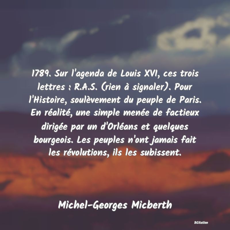 Belle Citation - 1789. Sur l'agenda de Louis XVI, ces trois lettres : R.A.S. (rien à signaler). Pour l'Histoire, soulèvement du peuple de Paris. En réalité, une simple menée de factieux dirigée par un d'Orléans et quelques bourgeois. Les peuples n'ont jamais fait les révolutions, ils les subissent. - Michel-Georges Micberth