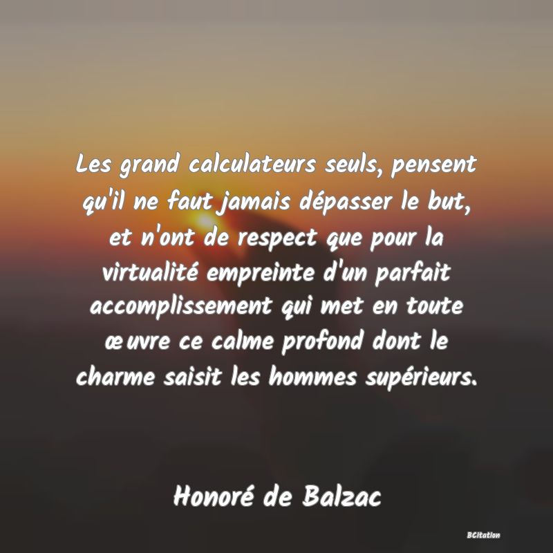 image de citation: Les grand calculateurs seuls, pensent qu'il ne faut jamais dépasser le but, et n'ont de respect que pour la virtualité empreinte d'un parfait accomplissement qui met en toute œuvre ce calme profond dont le charme saisit les hommes supérieurs.