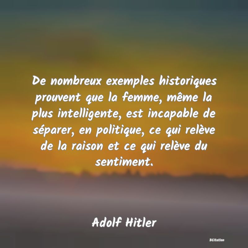 image de citation: De nombreux exemples historiques prouvent que la femme, même la plus intelligente, est incapable de séparer, en politique, ce qui relève de la raison et ce qui relève du sentiment.