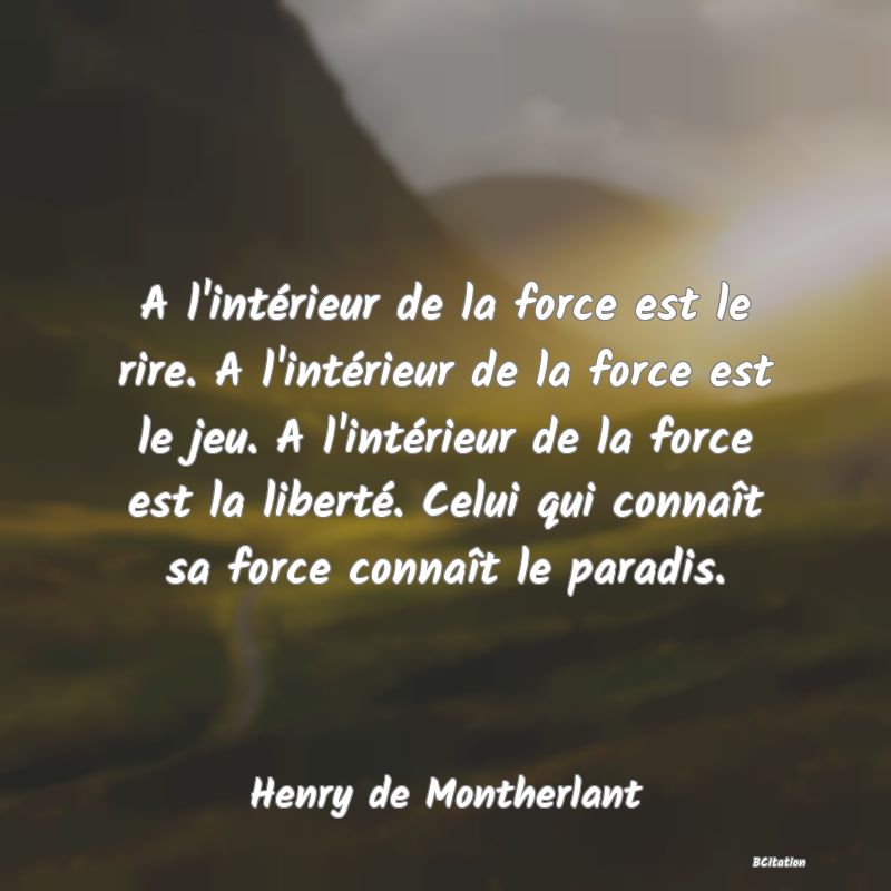 Belle Citation - A l'intérieur de la force est le rire. A l'intérieur de la force est le jeu. A l'intérieur de la force est la liberté. Celui qui connaît sa force connaît le paradis. - Henry de Montherlant