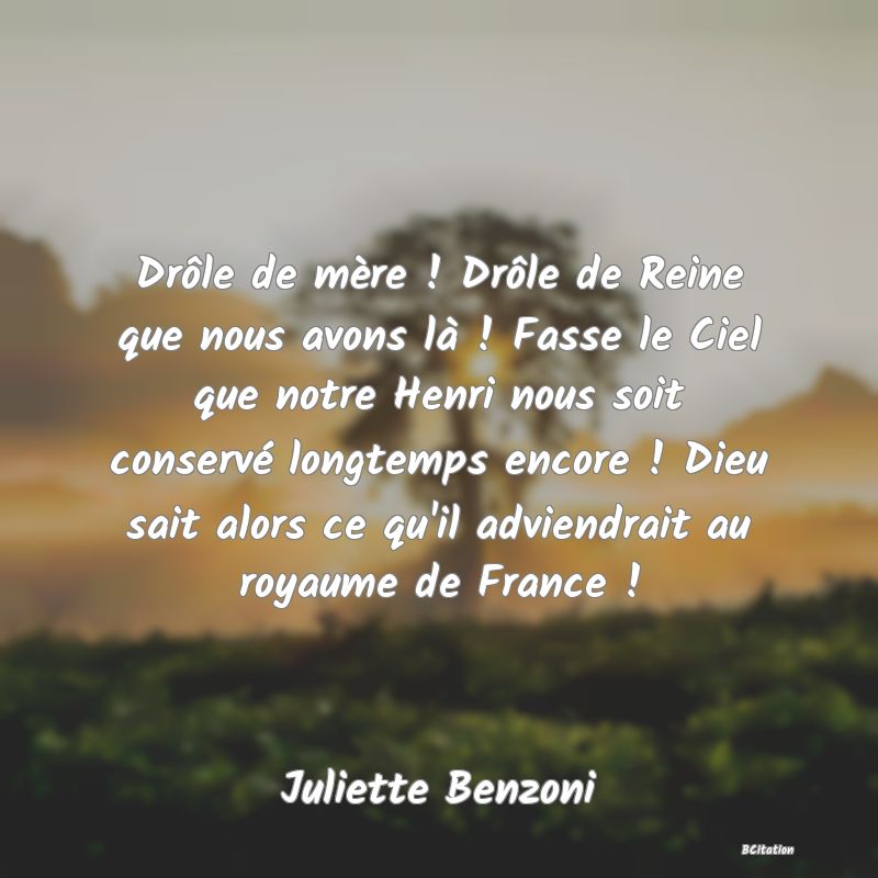 image de citation: Drôle de mère ! Drôle de Reine que nous avons là ! Fasse le Ciel que notre Henri nous soit conservé longtemps encore ! Dieu sait alors ce qu'il adviendrait au royaume de France !