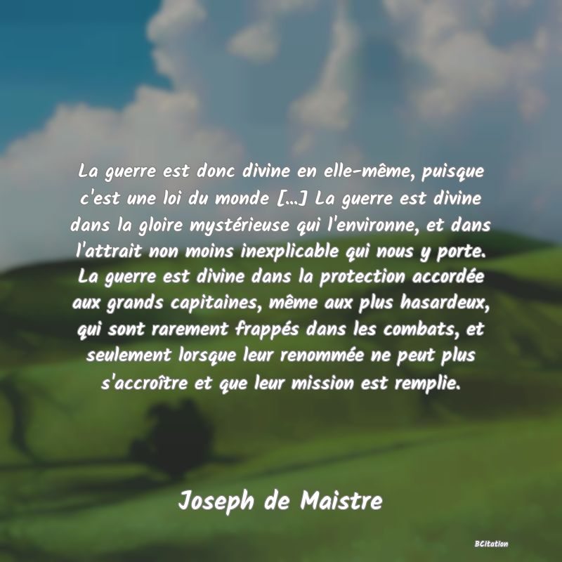 image de citation: La guerre est donc divine en elle-même, puisque c'est une loi du monde [...] La guerre est divine dans la gloire mystérieuse qui l'environne, et dans l'attrait non moins inexplicable qui nous y porte. La guerre est divine dans la protection accordée aux grands capitaines, même aux plus hasardeux, qui sont rarement frappés dans les combats, et seulement lorsque leur renommée ne peut plus s'accroître et que leur mission est remplie.