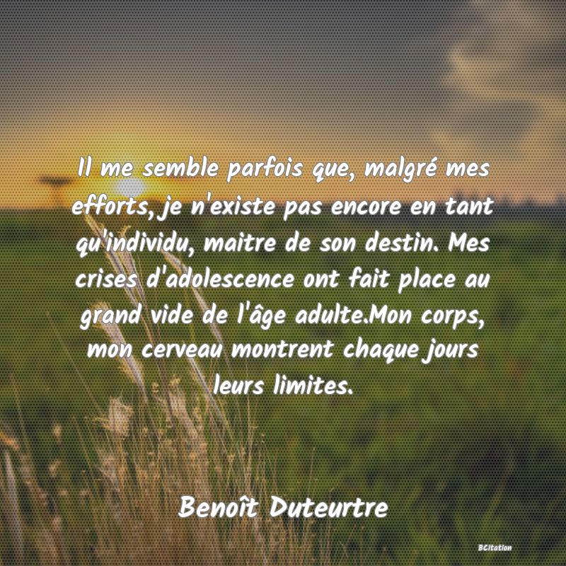 image de citation: Il me semble parfois que, malgré mes efforts, je n'existe pas encore en tant qu'individu, maitre de son destin. Mes crises d'adolescence ont fait place au grand vide de l'âge adulte.Mon corps, mon cerveau montrent chaque jours leurs limites.