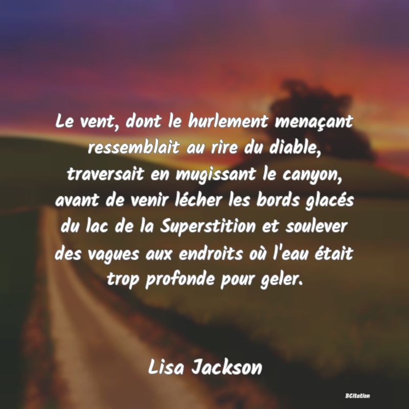 image de citation: Le vent, dont le hurlement menaçant ressemblait au rire du diable, traversait en mugissant le canyon, avant de venir lécher les bords glacés du lac de la Superstition et soulever des vagues aux endroits où l'eau était trop profonde pour geler.