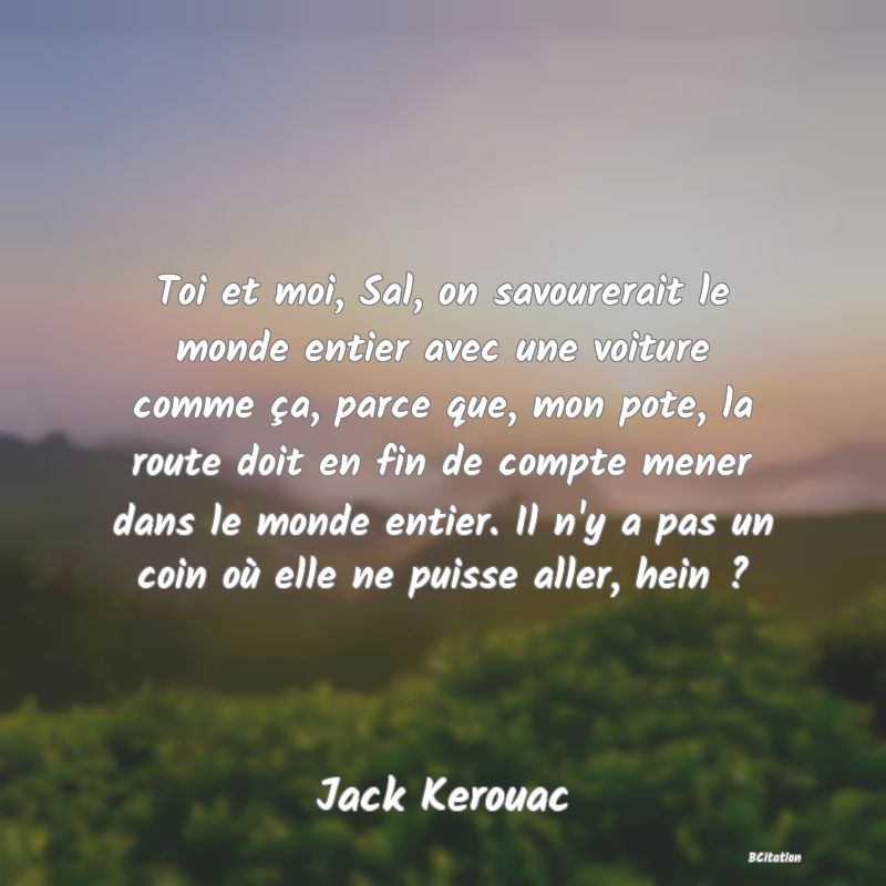 Belle Citation - Toi et moi, Sal, on savourerait le monde entier avec une voiture comme ça, parce que, mon pote, la route doit en fin de compte mener dans le monde entier. Il n'y a pas un coin où elle ne puisse aller, hein ? - Jack Kerouac