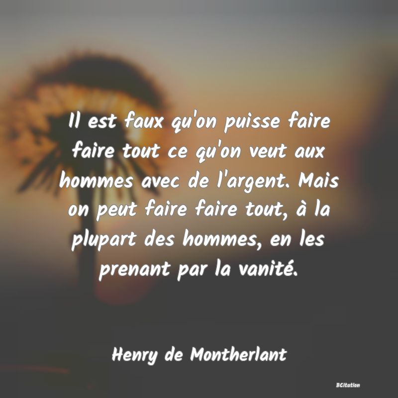 image de citation: Il est faux qu'on puisse faire faire tout ce qu'on veut aux hommes avec de l'argent. Mais on peut faire faire tout, à la plupart des hommes, en les prenant par la vanité.