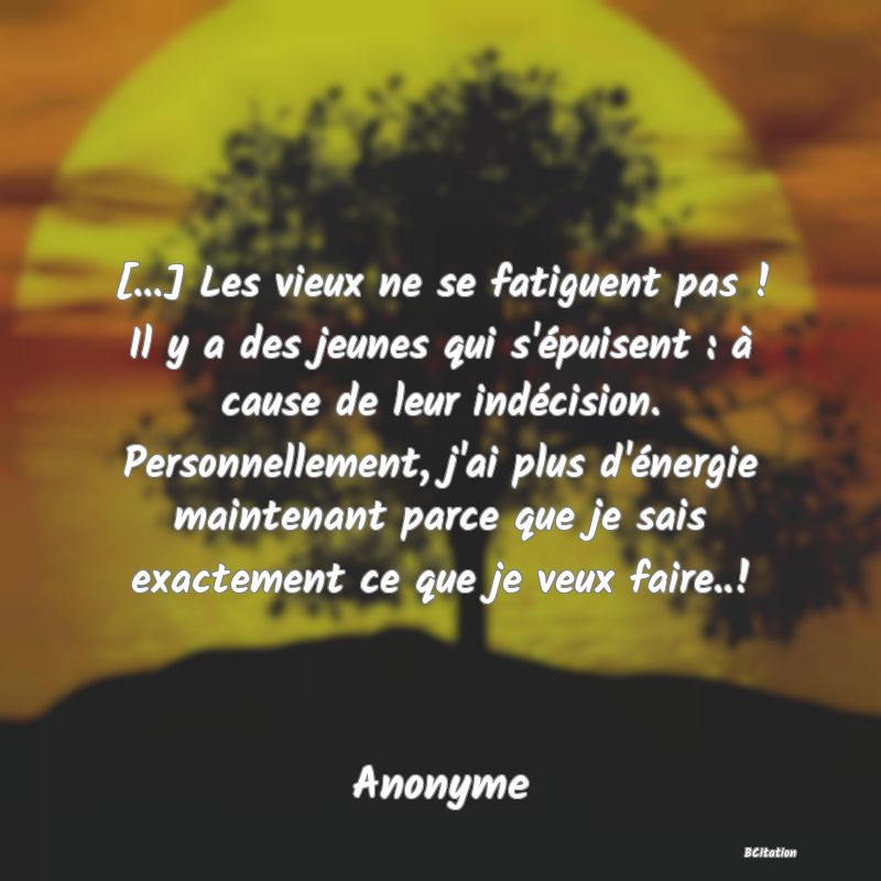 Belle Citation - [...] Les vieux ne se fatiguent pas ! Il y a des jeunes qui s'épuisent : à cause de leur indécision. Personnellement, j'ai plus d'énergie maintenant parce que je sais exactement ce que je veux faire..! - Anonyme