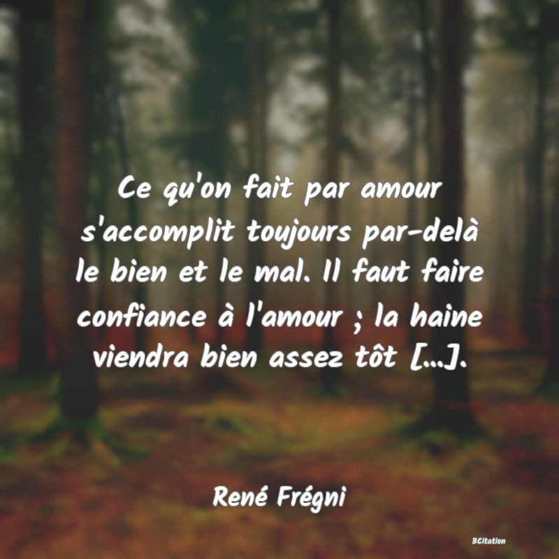 Belle Citation - Ce qu'on fait par amour s'accomplit toujours par-delà le bien et le mal. Il faut faire confiance à l'amour ; la haine viendra bien assez tôt [...]. - René Frégni