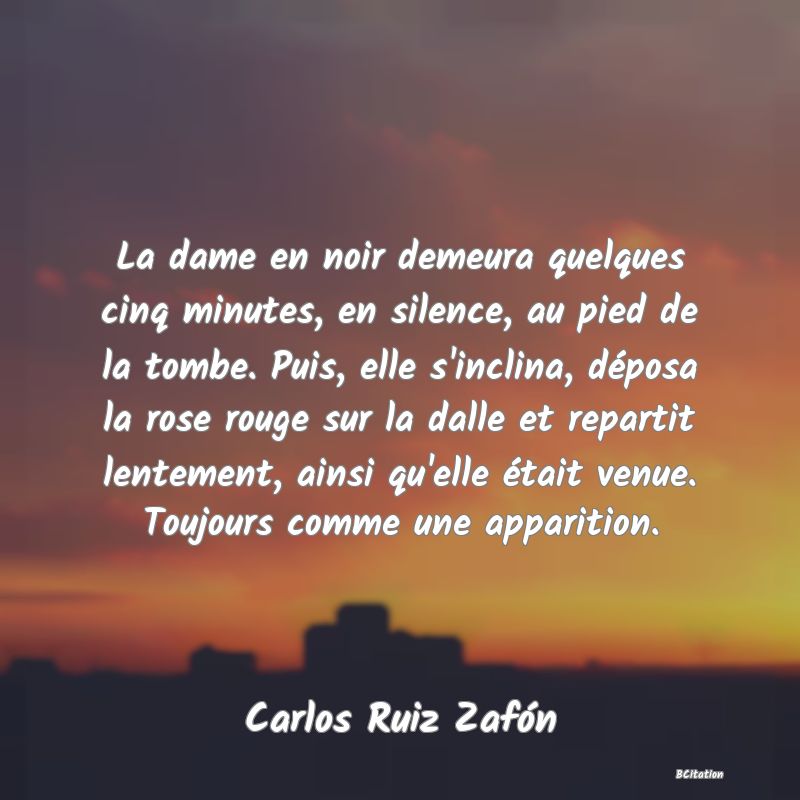 Belle Citation - La dame en noir demeura quelques cinq minutes, en silence, au pied de la tombe. Puis, elle s'inclina, déposa la rose rouge sur la dalle et repartit lentement, ainsi qu'elle était venue. Toujours comme une apparition. - Carlos Ruiz Zafón