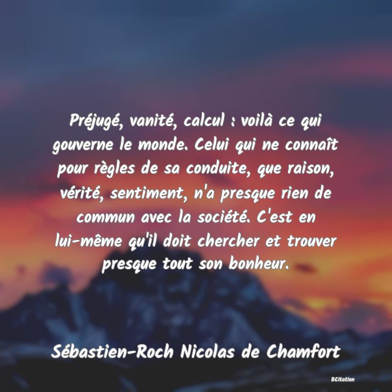 image de citation: Préjugé, vanité, calcul : voilà ce qui gouverne le monde. Celui qui ne connaît pour règles de sa conduite, que raison, vérité, sentiment, n'a presque rien de commun avec la société. C'est en lui-même qu'il doit chercher et trouver presque tout son bonheur.