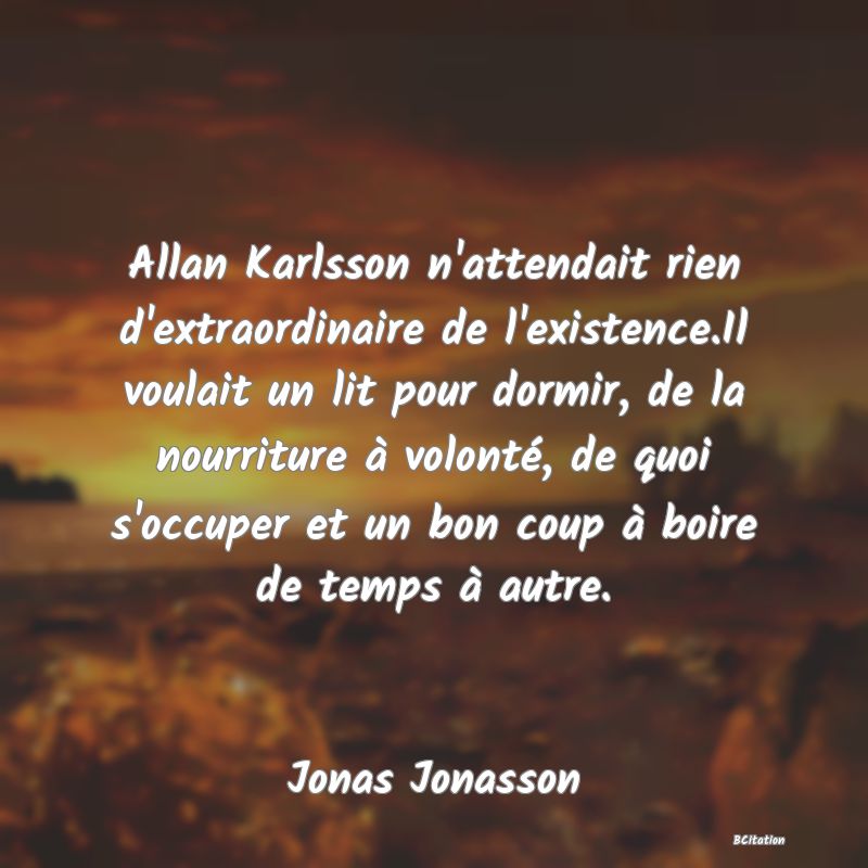 image de citation: Allan Karlsson n'attendait rien d'extraordinaire de l'existence.Il voulait un lit pour dormir, de la nourriture à volonté, de quoi s'occuper et un bon coup à boire de temps à autre.