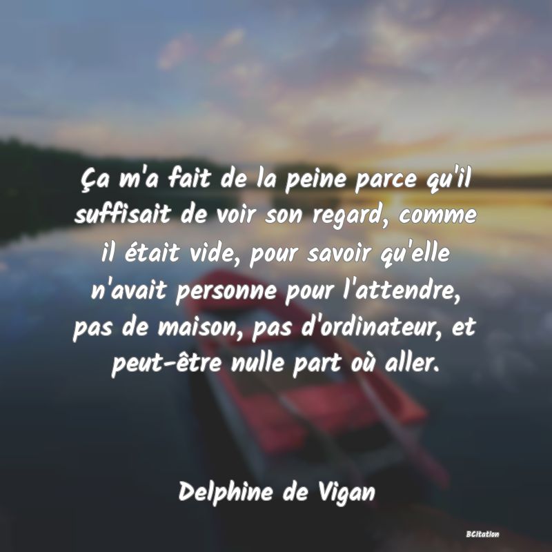 image de citation: Ça m'a fait de la peine parce qu'il suffisait de voir son regard, comme il était vide, pour savoir qu'elle n'avait personne pour l'attendre, pas de maison, pas d'ordinateur, et peut-être nulle part où aller.