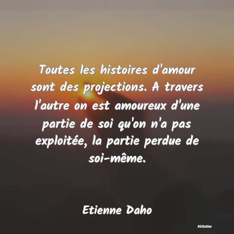 image de citation: Toutes les histoires d'amour sont des projections. A travers l'autre on est amoureux d'une partie de soi qu'on n'a pas exploitée, la partie perdue de soi-même.