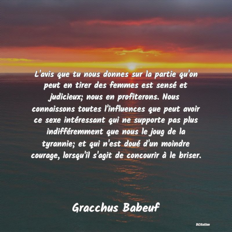 image de citation: L'avis que tu nous donnes sur la partie qu'on peut en tirer des femmes est sensé et judicieux; nous en profiterons. Nous connaissons toutes l'influences que peut avoir ce sexe intéressant qui ne supporte pas plus indifféremment que nous le joug de la tyrannie; et qui n'est doué d'un moindre courage, lorsqu'il s'agit de concourir à le briser.