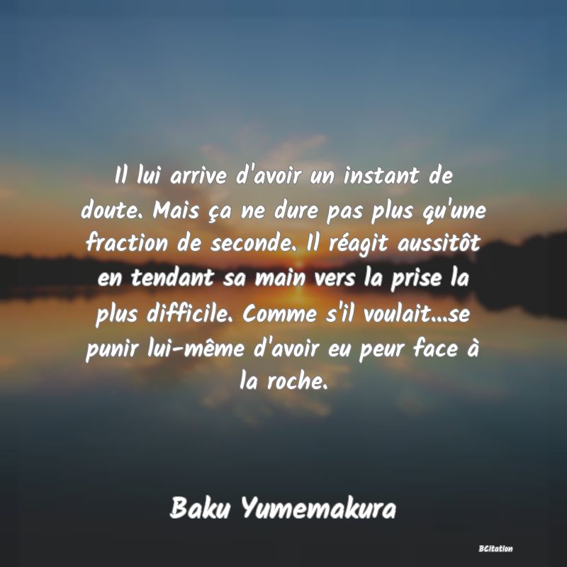 Belle Citation - Il lui arrive d'avoir un instant de doute. Mais ça ne dure pas plus qu'une fraction de seconde. Il réagit aussitôt en tendant sa main vers la prise la plus difficile. Comme s'il voulait...se punir lui-même d'avoir eu peur face à la roche. - Baku Yumemakura