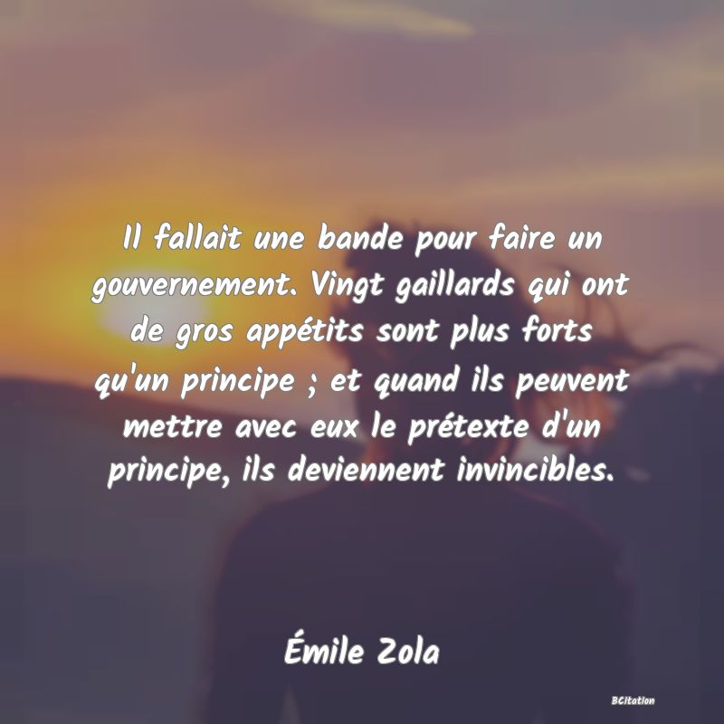 image de citation: Il fallait une bande pour faire un gouvernement. Vingt gaillards qui ont de gros appétits sont plus forts qu'un principe ; et quand ils peuvent mettre avec eux le prétexte d'un principe, ils deviennent invincibles.