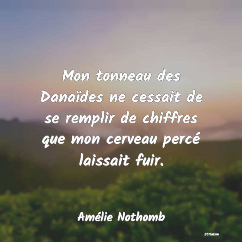 Belle Citation - Mon tonneau des Danaïdes ne cessait de se remplir de chiffres que mon cerveau percé laissait fuir. - Amélie Nothomb