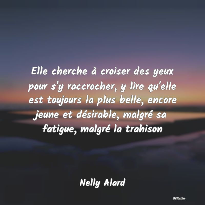 image de citation: Elle cherche à croiser des yeux pour s'y raccrocher, y lire qu'elle est toujours la plus belle, encore jeune et désirable, malgré sa fatigue, malgré la trahison