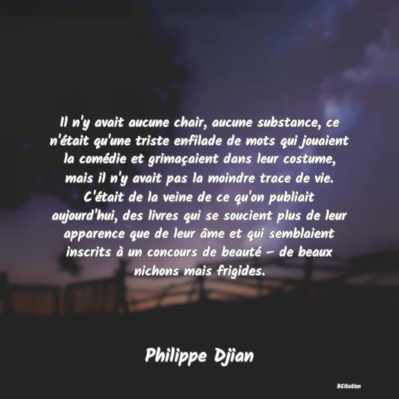 image de citation: Il n'y avait aucune chair, aucune substance, ce n'était qu'une triste enfilade de mots qui jouaient la comédie et grimaçaient dans leur costume, mais il n'y avait pas la moindre trace de vie. C'était de la veine de ce qu'on publiait aujourd'hui, des livres qui se soucient plus de leur apparence que de leur âme et qui semblaient inscrits à un concours de beauté – de beaux nichons mais frigides.