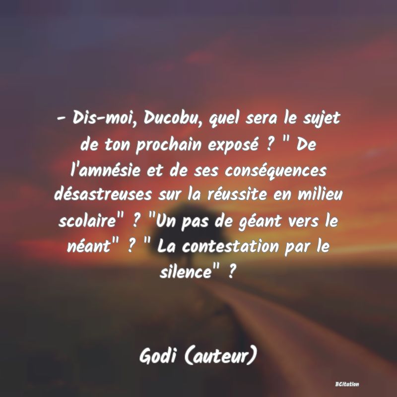 image de citation: - Dis-moi, Ducobu, quel sera le sujet de ton prochain exposé ?   De l'amnésie et de ses conséquences désastreuses sur la réussite en milieu scolaire  ?  Un pas de géant vers le néant  ?   La contestation par le silence  ?