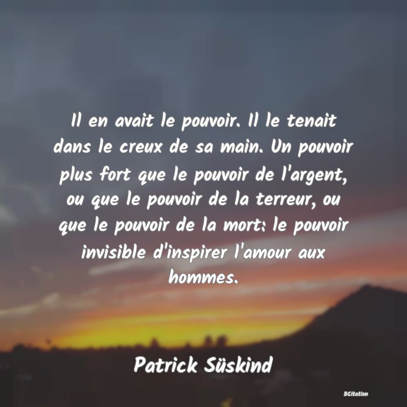 image de citation: Il en avait le pouvoir. Il le tenait dans le creux de sa main. Un pouvoir plus fort que le pouvoir de l'argent, ou que le pouvoir de la terreur, ou que le pouvoir de la mort: le pouvoir invisible d'inspirer l'amour aux hommes.