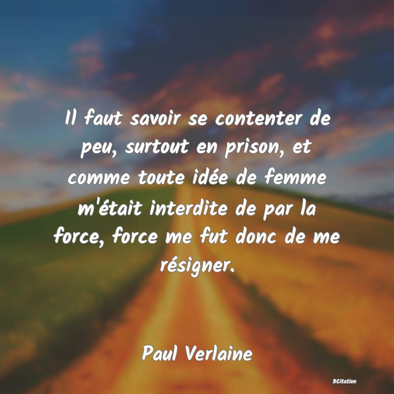 Belle Citation - Il faut savoir se contenter de peu, surtout en prison, et comme toute idée de femme m'était interdite de par la force, force me fut donc de me résigner. - Paul Verlaine