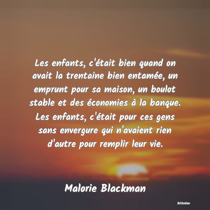 image de citation: Les enfants, c'était bien quand on avait la trentaine bien entamée, un emprunt pour sa maison, un boulot stable et des économies à la banque. Les enfants, c'était pour ces gens sans envergure qui n'avaient rien d'autre pour remplir leur vie.