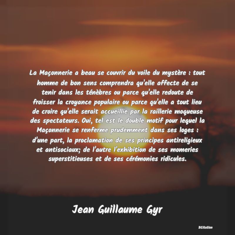 image de citation: La Maçonnerie a beau se couvrir du voile du mystère : tout homme de bon sens comprendra qu'elle affecte de se tenir dans les ténèbres ou parce qu'elle redoute de froisser la croyance populaire ou parce qu'elle a tout lieu de croire qu'elle serait accueillie par la raillerie moqueuse des spectateurs. Oui, tel est le double motif pour lequel la Maçonnerie se renferme prudemment dans ses loges : d'une part, la proclamation de ses principes antireligieux et antisociaux; de l'autre l'exhibition de ses momeries superstitieuses et de ses cérémonies ridicules.