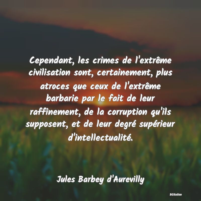 Belle Citation - Cependant, les crimes de l'extrême civilisation sont, certainement, plus atroces que ceux de l'extrême barbarie par le fait de leur raffinement, de la corruption qu'ils supposent, et de leur degré supérieur d'intellectualité. - Jules Barbey d'Aurevilly