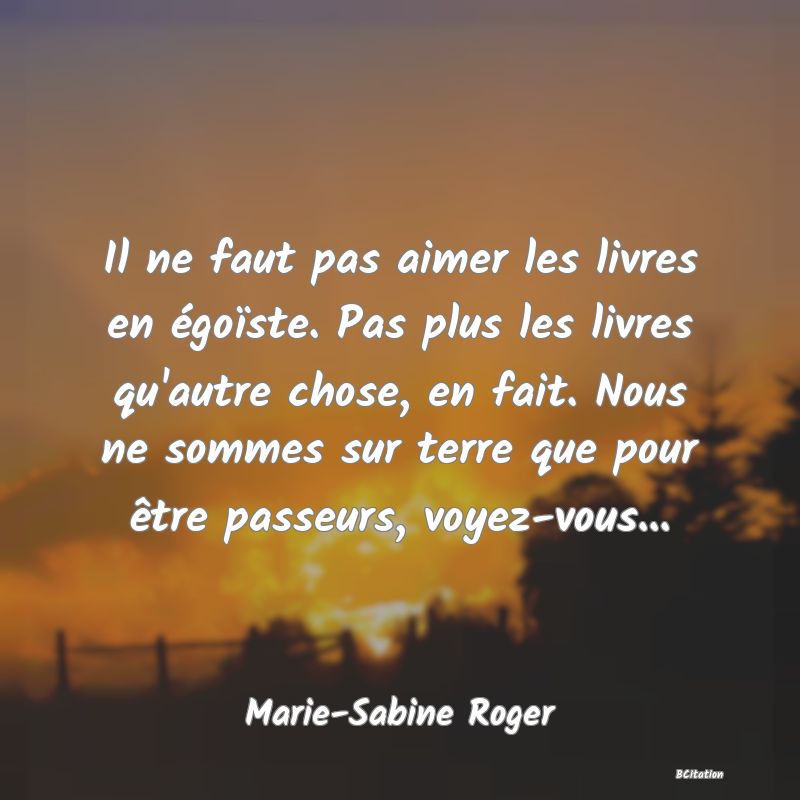 Belle Citation - Il ne faut pas aimer les livres en égoïste. Pas plus les livres qu'autre chose, en fait. Nous ne sommes sur terre que pour être passeurs, voyez-vous... - Marie-Sabine Roger