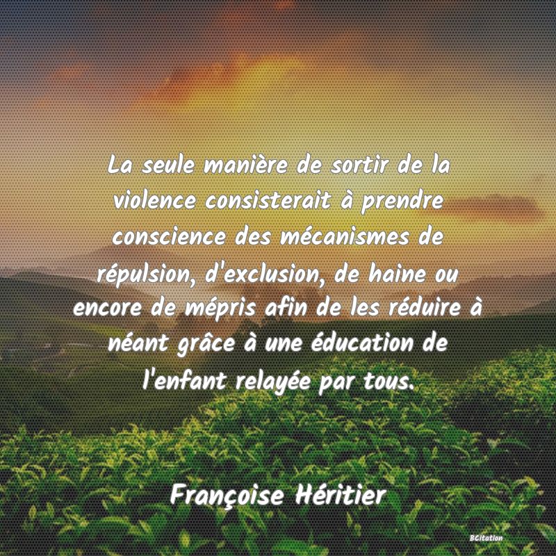 image de citation: La seule manière de sortir de la violence consisterait à prendre conscience des mécanismes de répulsion, d'exclusion, de haine ou encore de mépris afin de les réduire à néant grâce à une éducation de l'enfant relayée par tous.