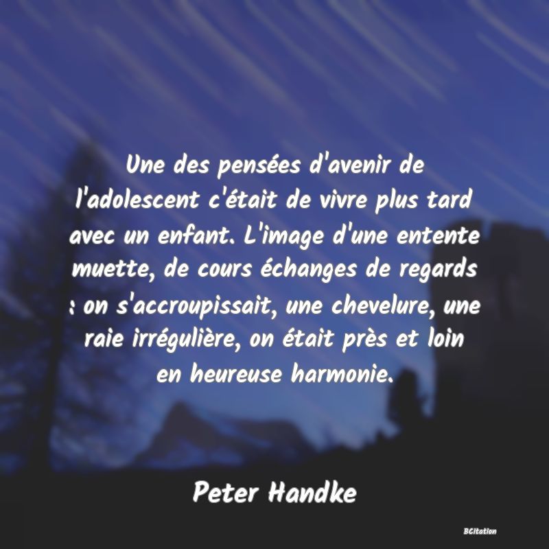 image de citation: Une des pensées d'avenir de l'adolescent c'était de vivre plus tard avec un enfant. L'image d'une entente muette, de cours échanges de regards : on s'accroupissait, une chevelure, une raie irrégulière, on était près et loin en heureuse harmonie.