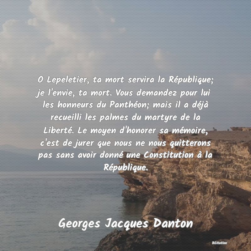 image de citation: O Lepeletier, ta mort servira la République; je l'envie, ta mort. Vous demandez pour lui les honneurs du Panthéon; mais il a déjà recueilli les palmes du martyre de la Liberté. Le moyen d'honorer sa mémoire, c'est de jurer que nous ne nous quitterons pas sans avoir donné une Constitution à la République.