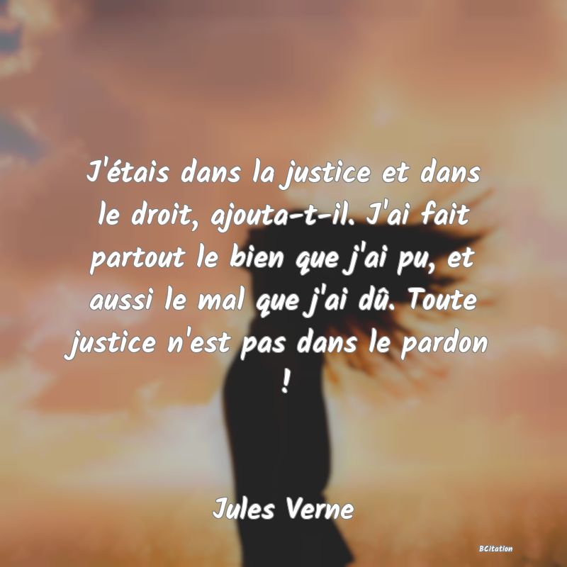 Belle Citation - J'étais dans la justice et dans le droit, ajouta-t-il. J'ai fait partout le bien que j'ai pu, et aussi le mal que j'ai dû. Toute justice n'est pas dans le pardon ! - Jules Verne