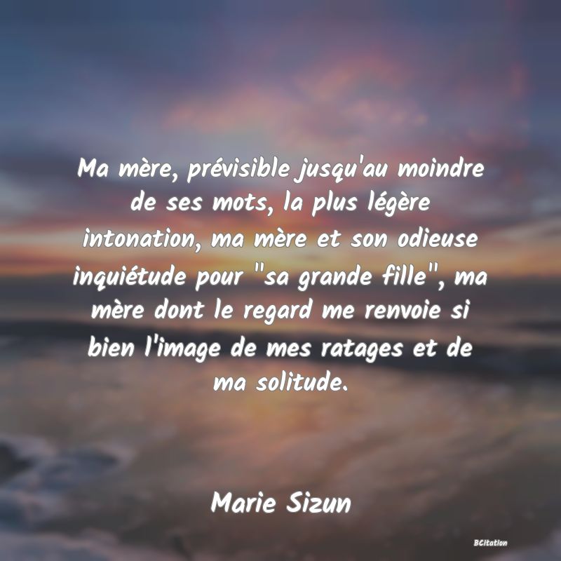 image de citation: Ma mère, prévisible jusqu'au moindre de ses mots, la plus légère intonation, ma mère et son odieuse inquiétude pour  sa grande fille , ma mère dont le regard me renvoie si bien l'image de mes ratages et de ma solitude.